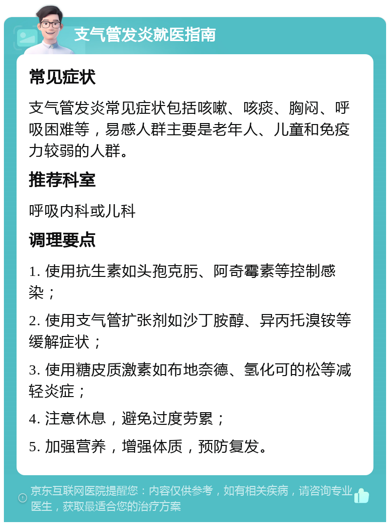 支气管发炎就医指南 常见症状 支气管发炎常见症状包括咳嗽、咳痰、胸闷、呼吸困难等，易感人群主要是老年人、儿童和免疫力较弱的人群。 推荐科室 呼吸内科或儿科 调理要点 1. 使用抗生素如头孢克肟、阿奇霉素等控制感染； 2. 使用支气管扩张剂如沙丁胺醇、异丙托溴铵等缓解症状； 3. 使用糖皮质激素如布地奈德、氢化可的松等减轻炎症； 4. 注意休息，避免过度劳累； 5. 加强营养，增强体质，预防复发。