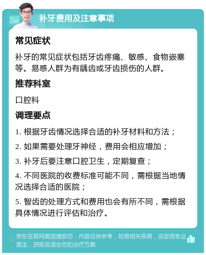 补牙费用及注意事项 常见症状 补牙的常见症状包括牙齿疼痛、敏感、食物嵌塞等。易感人群为有龋齿或牙齿损伤的人群。 推荐科室 口腔科 调理要点 1. 根据牙齿情况选择合适的补牙材料和方法； 2. 如果需要处理牙神经，费用会相应增加； 3. 补牙后要注意口腔卫生，定期复查； 4. 不同医院的收费标准可能不同，需根据当地情况选择合适的医院； 5. 智齿的处理方式和费用也会有所不同，需根据具体情况进行评估和治疗。