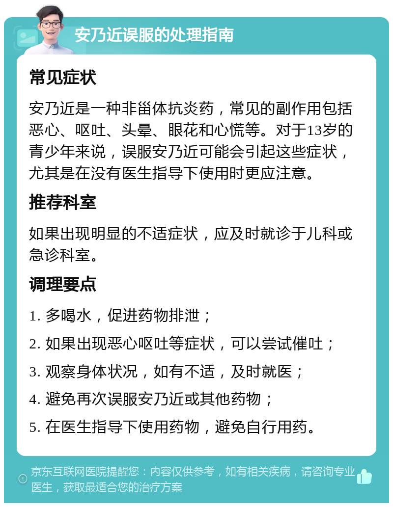 安乃近误服的处理指南 常见症状 安乃近是一种非甾体抗炎药，常见的副作用包括恶心、呕吐、头晕、眼花和心慌等。对于13岁的青少年来说，误服安乃近可能会引起这些症状，尤其是在没有医生指导下使用时更应注意。 推荐科室 如果出现明显的不适症状，应及时就诊于儿科或急诊科室。 调理要点 1. 多喝水，促进药物排泄； 2. 如果出现恶心呕吐等症状，可以尝试催吐； 3. 观察身体状况，如有不适，及时就医； 4. 避免再次误服安乃近或其他药物； 5. 在医生指导下使用药物，避免自行用药。