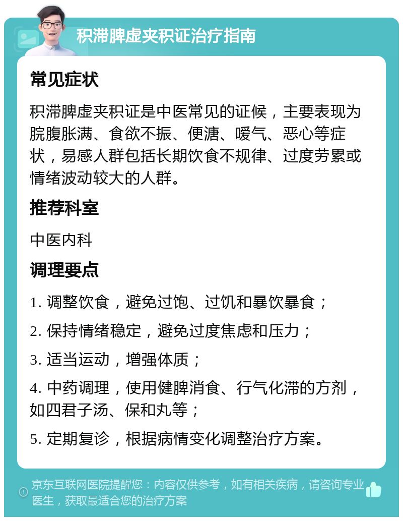 积滞脾虚夹积证治疗指南 常见症状 积滞脾虚夹积证是中医常见的证候，主要表现为脘腹胀满、食欲不振、便溏、嗳气、恶心等症状，易感人群包括长期饮食不规律、过度劳累或情绪波动较大的人群。 推荐科室 中医内科 调理要点 1. 调整饮食，避免过饱、过饥和暴饮暴食； 2. 保持情绪稳定，避免过度焦虑和压力； 3. 适当运动，增强体质； 4. 中药调理，使用健脾消食、行气化滞的方剂，如四君子汤、保和丸等； 5. 定期复诊，根据病情变化调整治疗方案。