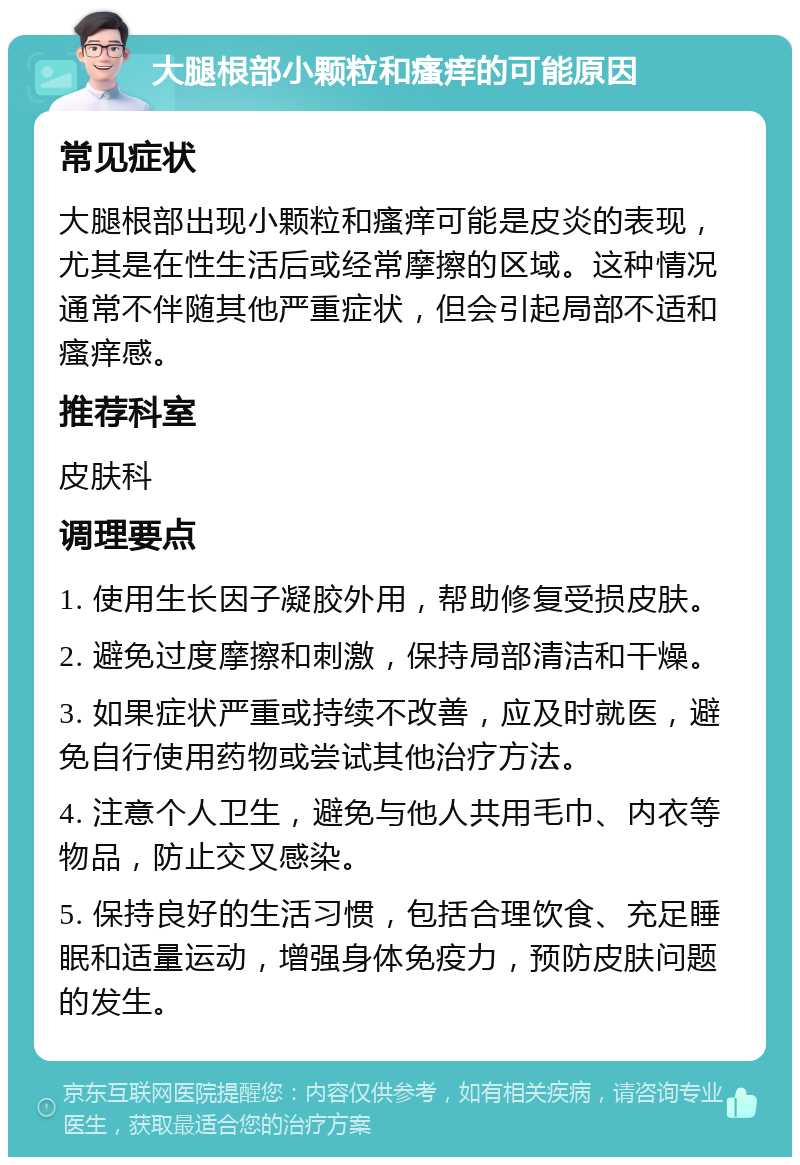 大腿根部小颗粒和瘙痒的可能原因 常见症状 大腿根部出现小颗粒和瘙痒可能是皮炎的表现，尤其是在性生活后或经常摩擦的区域。这种情况通常不伴随其他严重症状，但会引起局部不适和瘙痒感。 推荐科室 皮肤科 调理要点 1. 使用生长因子凝胶外用，帮助修复受损皮肤。 2. 避免过度摩擦和刺激，保持局部清洁和干燥。 3. 如果症状严重或持续不改善，应及时就医，避免自行使用药物或尝试其他治疗方法。 4. 注意个人卫生，避免与他人共用毛巾、内衣等物品，防止交叉感染。 5. 保持良好的生活习惯，包括合理饮食、充足睡眠和适量运动，增强身体免疫力，预防皮肤问题的发生。