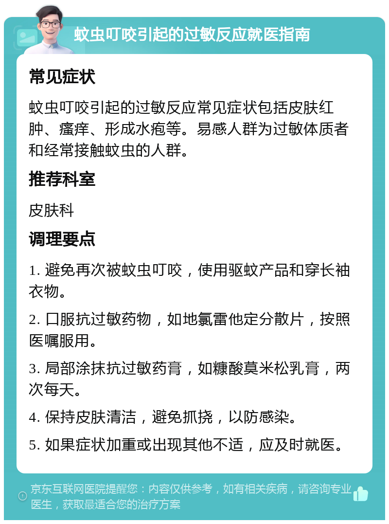 蚊虫叮咬引起的过敏反应就医指南 常见症状 蚊虫叮咬引起的过敏反应常见症状包括皮肤红肿、瘙痒、形成水疱等。易感人群为过敏体质者和经常接触蚊虫的人群。 推荐科室 皮肤科 调理要点 1. 避免再次被蚊虫叮咬，使用驱蚊产品和穿长袖衣物。 2. 口服抗过敏药物，如地氯雷他定分散片，按照医嘱服用。 3. 局部涂抹抗过敏药膏，如糠酸莫米松乳膏，两次每天。 4. 保持皮肤清洁，避免抓挠，以防感染。 5. 如果症状加重或出现其他不适，应及时就医。