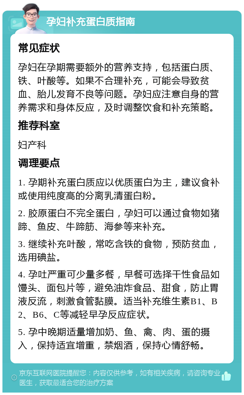 孕妇补充蛋白质指南 常见症状 孕妇在孕期需要额外的营养支持，包括蛋白质、铁、叶酸等。如果不合理补充，可能会导致贫血、胎儿发育不良等问题。孕妇应注意自身的营养需求和身体反应，及时调整饮食和补充策略。 推荐科室 妇产科 调理要点 1. 孕期补充蛋白质应以优质蛋白为主，建议食补或使用纯度高的分离乳清蛋白粉。 2. 胶原蛋白不完全蛋白，孕妇可以通过食物如猪蹄、鱼皮、牛蹄筋、海参等来补充。 3. 继续补充叶酸，常吃含铁的食物，预防贫血，选用碘盐。 4. 孕吐严重可少量多餐，早餐可选择干性食品如馒头、面包片等，避免油炸食品、甜食，防止胃液反流，刺激食管黏膜。适当补充维生素B1、B2、B6、C等减轻早孕反应症状。 5. 孕中晚期适量增加奶、鱼、禽、肉、蛋的摄入，保持适宜增重，禁烟酒，保持心情舒畅。