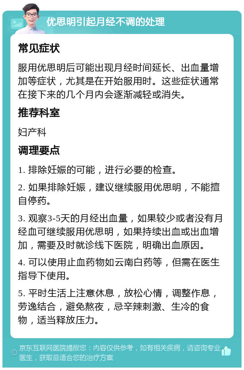 优思明引起月经不调的处理 常见症状 服用优思明后可能出现月经时间延长、出血量增加等症状，尤其是在开始服用时。这些症状通常在接下来的几个月内会逐渐减轻或消失。 推荐科室 妇产科 调理要点 1. 排除妊娠的可能，进行必要的检查。 2. 如果排除妊娠，建议继续服用优思明，不能擅自停药。 3. 观察3-5天的月经出血量，如果较少或者没有月经血可继续服用优思明，如果持续出血或出血增加，需要及时就诊线下医院，明确出血原因。 4. 可以使用止血药物如云南白药等，但需在医生指导下使用。 5. 平时生活上注意休息，放松心情，调整作息，劳逸结合，避免熬夜，忌辛辣刺激、生冷的食物，适当释放压力。