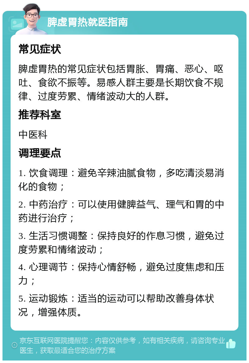 脾虚胃热就医指南 常见症状 脾虚胃热的常见症状包括胃胀、胃痛、恶心、呕吐、食欲不振等。易感人群主要是长期饮食不规律、过度劳累、情绪波动大的人群。 推荐科室 中医科 调理要点 1. 饮食调理：避免辛辣油腻食物，多吃清淡易消化的食物； 2. 中药治疗：可以使用健脾益气、理气和胃的中药进行治疗； 3. 生活习惯调整：保持良好的作息习惯，避免过度劳累和情绪波动； 4. 心理调节：保持心情舒畅，避免过度焦虑和压力； 5. 运动锻炼：适当的运动可以帮助改善身体状况，增强体质。