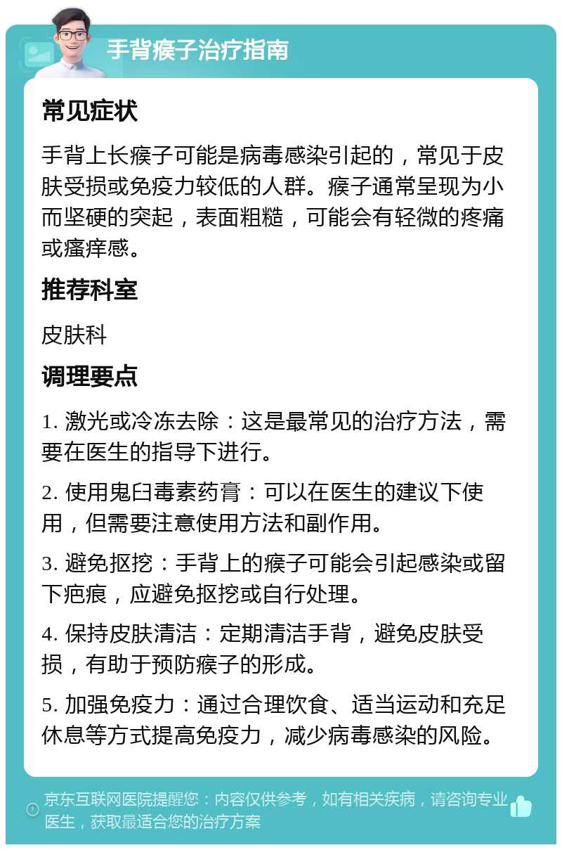 手背瘊子治疗指南 常见症状 手背上长瘊子可能是病毒感染引起的，常见于皮肤受损或免疫力较低的人群。瘊子通常呈现为小而坚硬的突起，表面粗糙，可能会有轻微的疼痛或瘙痒感。 推荐科室 皮肤科 调理要点 1. 激光或冷冻去除：这是最常见的治疗方法，需要在医生的指导下进行。 2. 使用鬼臼毒素药膏：可以在医生的建议下使用，但需要注意使用方法和副作用。 3. 避免抠挖：手背上的瘊子可能会引起感染或留下疤痕，应避免抠挖或自行处理。 4. 保持皮肤清洁：定期清洁手背，避免皮肤受损，有助于预防瘊子的形成。 5. 加强免疫力：通过合理饮食、适当运动和充足休息等方式提高免疫力，减少病毒感染的风险。