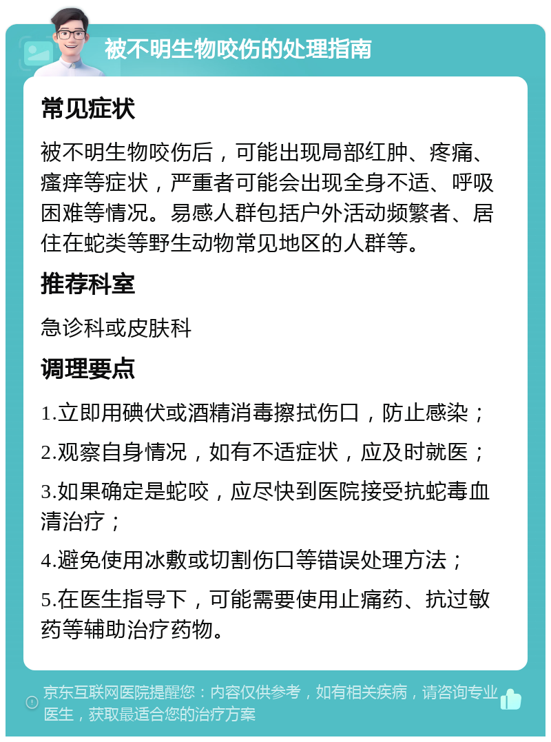 被不明生物咬伤的处理指南 常见症状 被不明生物咬伤后，可能出现局部红肿、疼痛、瘙痒等症状，严重者可能会出现全身不适、呼吸困难等情况。易感人群包括户外活动频繁者、居住在蛇类等野生动物常见地区的人群等。 推荐科室 急诊科或皮肤科 调理要点 1.立即用碘伏或酒精消毒擦拭伤口，防止感染； 2.观察自身情况，如有不适症状，应及时就医； 3.如果确定是蛇咬，应尽快到医院接受抗蛇毒血清治疗； 4.避免使用冰敷或切割伤口等错误处理方法； 5.在医生指导下，可能需要使用止痛药、抗过敏药等辅助治疗药物。