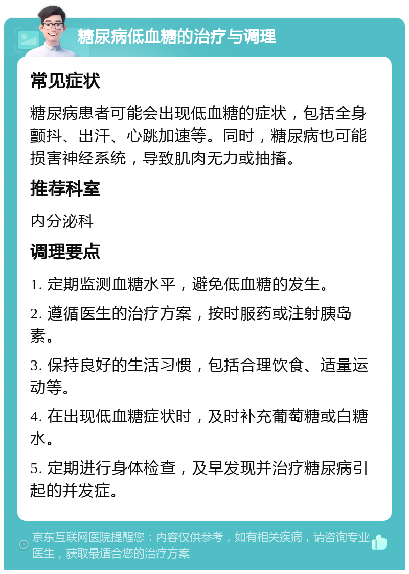 糖尿病低血糖的治疗与调理 常见症状 糖尿病患者可能会出现低血糖的症状，包括全身颤抖、出汗、心跳加速等。同时，糖尿病也可能损害神经系统，导致肌肉无力或抽搐。 推荐科室 内分泌科 调理要点 1. 定期监测血糖水平，避免低血糖的发生。 2. 遵循医生的治疗方案，按时服药或注射胰岛素。 3. 保持良好的生活习惯，包括合理饮食、适量运动等。 4. 在出现低血糖症状时，及时补充葡萄糖或白糖水。 5. 定期进行身体检查，及早发现并治疗糖尿病引起的并发症。