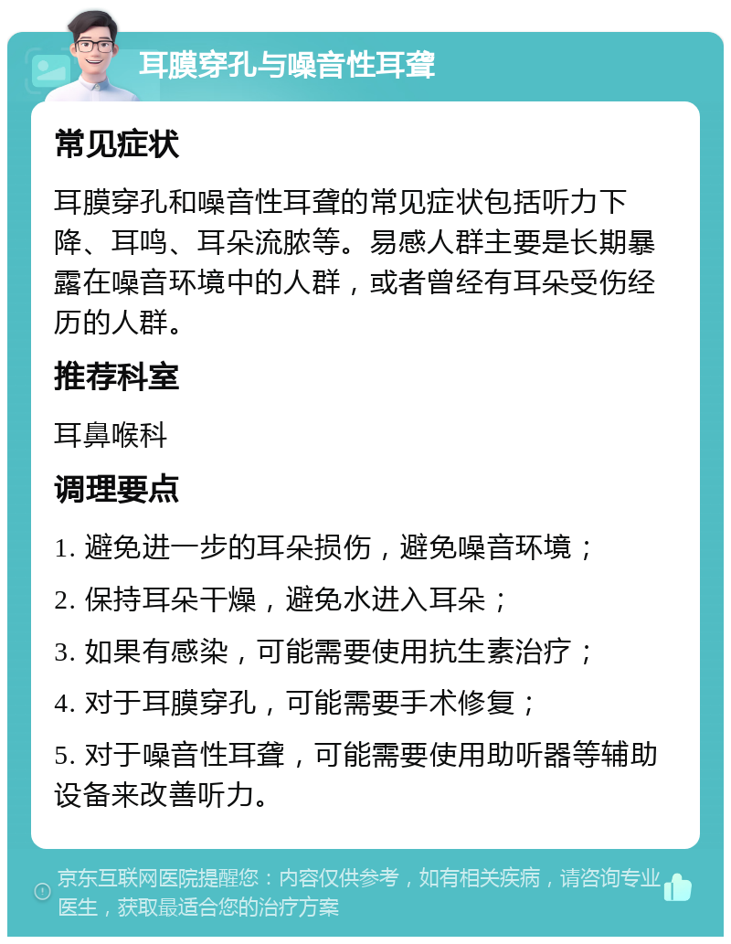 耳膜穿孔与噪音性耳聋 常见症状 耳膜穿孔和噪音性耳聋的常见症状包括听力下降、耳鸣、耳朵流脓等。易感人群主要是长期暴露在噪音环境中的人群，或者曾经有耳朵受伤经历的人群。 推荐科室 耳鼻喉科 调理要点 1. 避免进一步的耳朵损伤，避免噪音环境； 2. 保持耳朵干燥，避免水进入耳朵； 3. 如果有感染，可能需要使用抗生素治疗； 4. 对于耳膜穿孔，可能需要手术修复； 5. 对于噪音性耳聋，可能需要使用助听器等辅助设备来改善听力。