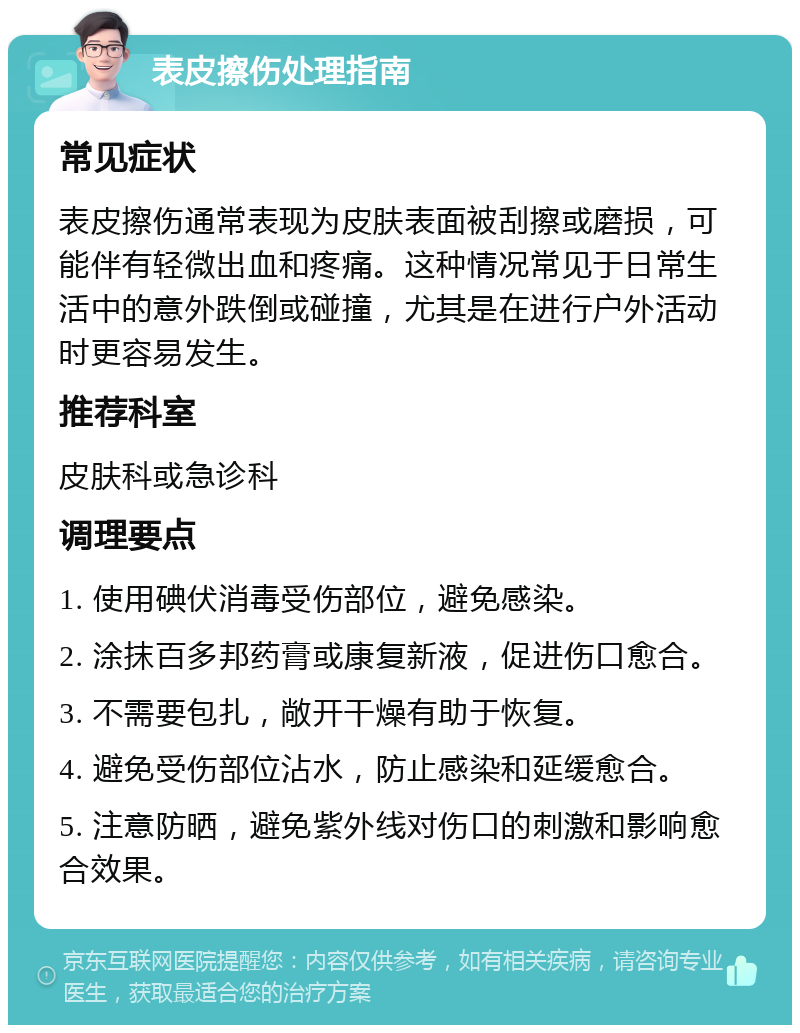 表皮擦伤处理指南 常见症状 表皮擦伤通常表现为皮肤表面被刮擦或磨损，可能伴有轻微出血和疼痛。这种情况常见于日常生活中的意外跌倒或碰撞，尤其是在进行户外活动时更容易发生。 推荐科室 皮肤科或急诊科 调理要点 1. 使用碘伏消毒受伤部位，避免感染。 2. 涂抹百多邦药膏或康复新液，促进伤口愈合。 3. 不需要包扎，敞开干燥有助于恢复。 4. 避免受伤部位沾水，防止感染和延缓愈合。 5. 注意防晒，避免紫外线对伤口的刺激和影响愈合效果。