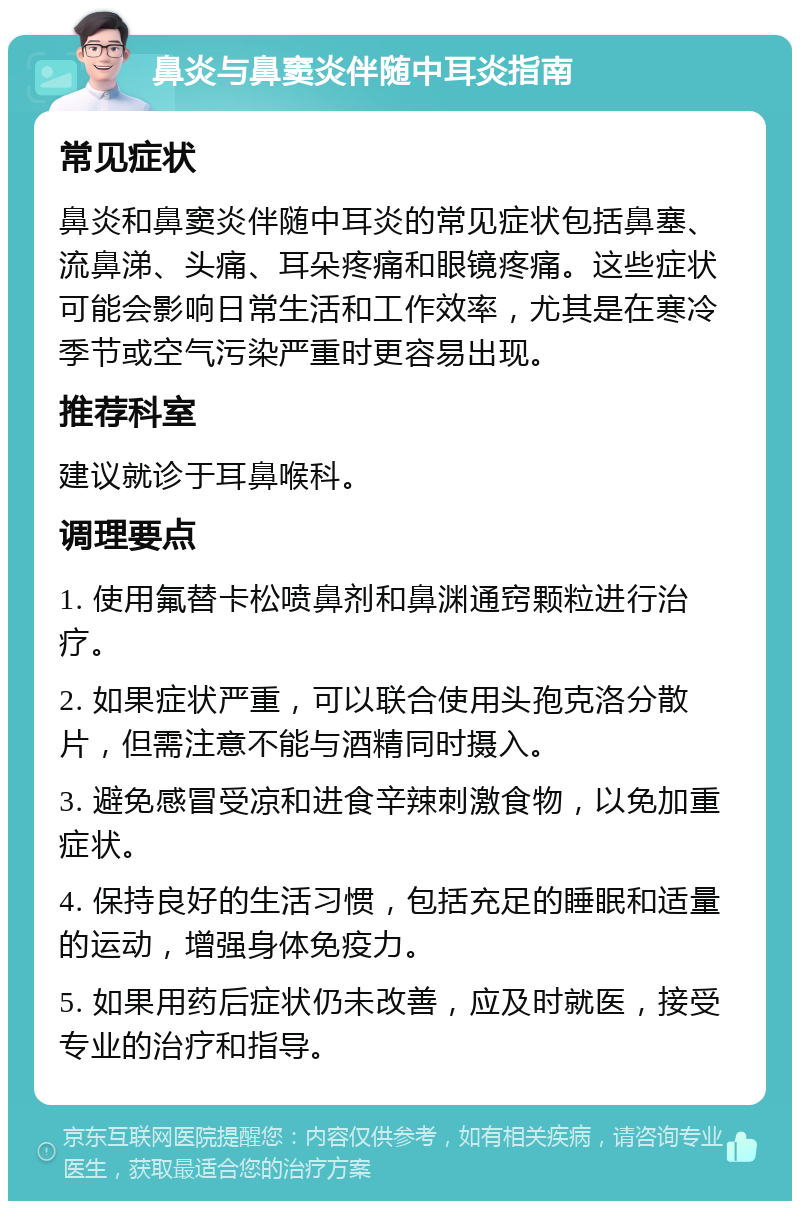 鼻炎与鼻窦炎伴随中耳炎指南 常见症状 鼻炎和鼻窦炎伴随中耳炎的常见症状包括鼻塞、流鼻涕、头痛、耳朵疼痛和眼镜疼痛。这些症状可能会影响日常生活和工作效率，尤其是在寒冷季节或空气污染严重时更容易出现。 推荐科室 建议就诊于耳鼻喉科。 调理要点 1. 使用氟替卡松喷鼻剂和鼻渊通窍颗粒进行治疗。 2. 如果症状严重，可以联合使用头孢克洛分散片，但需注意不能与酒精同时摄入。 3. 避免感冒受凉和进食辛辣刺激食物，以免加重症状。 4. 保持良好的生活习惯，包括充足的睡眠和适量的运动，增强身体免疫力。 5. 如果用药后症状仍未改善，应及时就医，接受专业的治疗和指导。