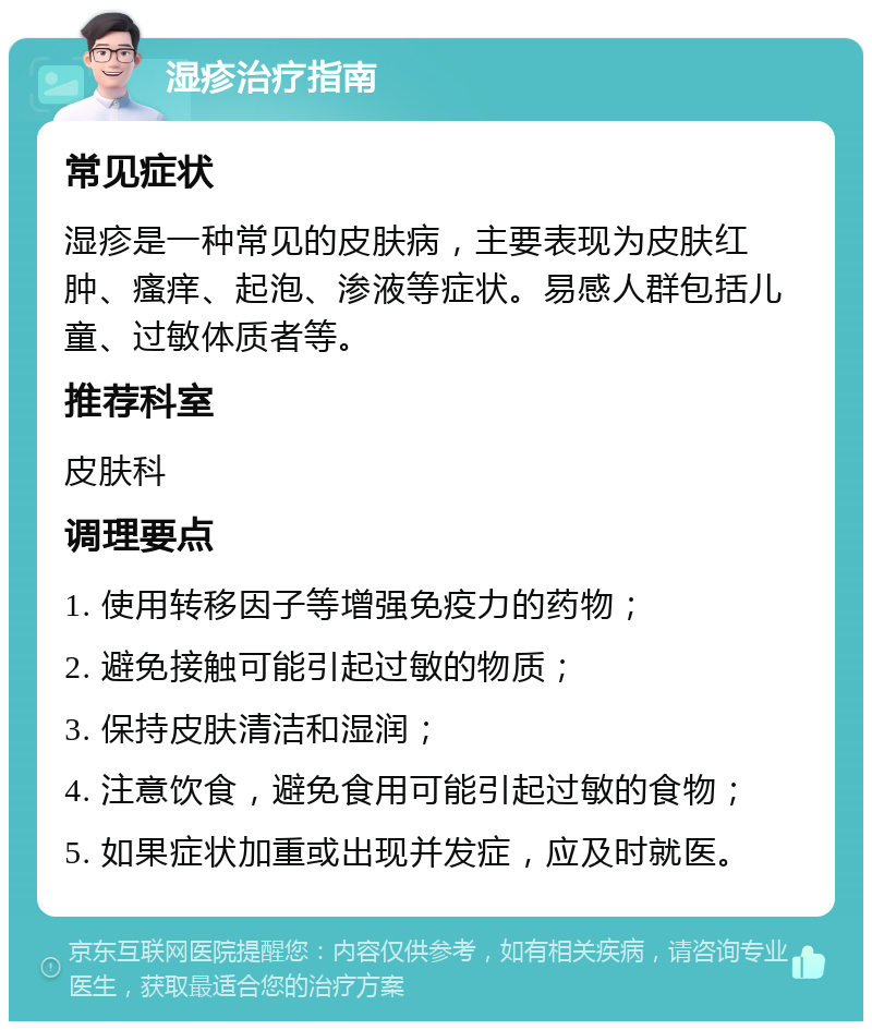 湿疹治疗指南 常见症状 湿疹是一种常见的皮肤病，主要表现为皮肤红肿、瘙痒、起泡、渗液等症状。易感人群包括儿童、过敏体质者等。 推荐科室 皮肤科 调理要点 1. 使用转移因子等增强免疫力的药物； 2. 避免接触可能引起过敏的物质； 3. 保持皮肤清洁和湿润； 4. 注意饮食，避免食用可能引起过敏的食物； 5. 如果症状加重或出现并发症，应及时就医。