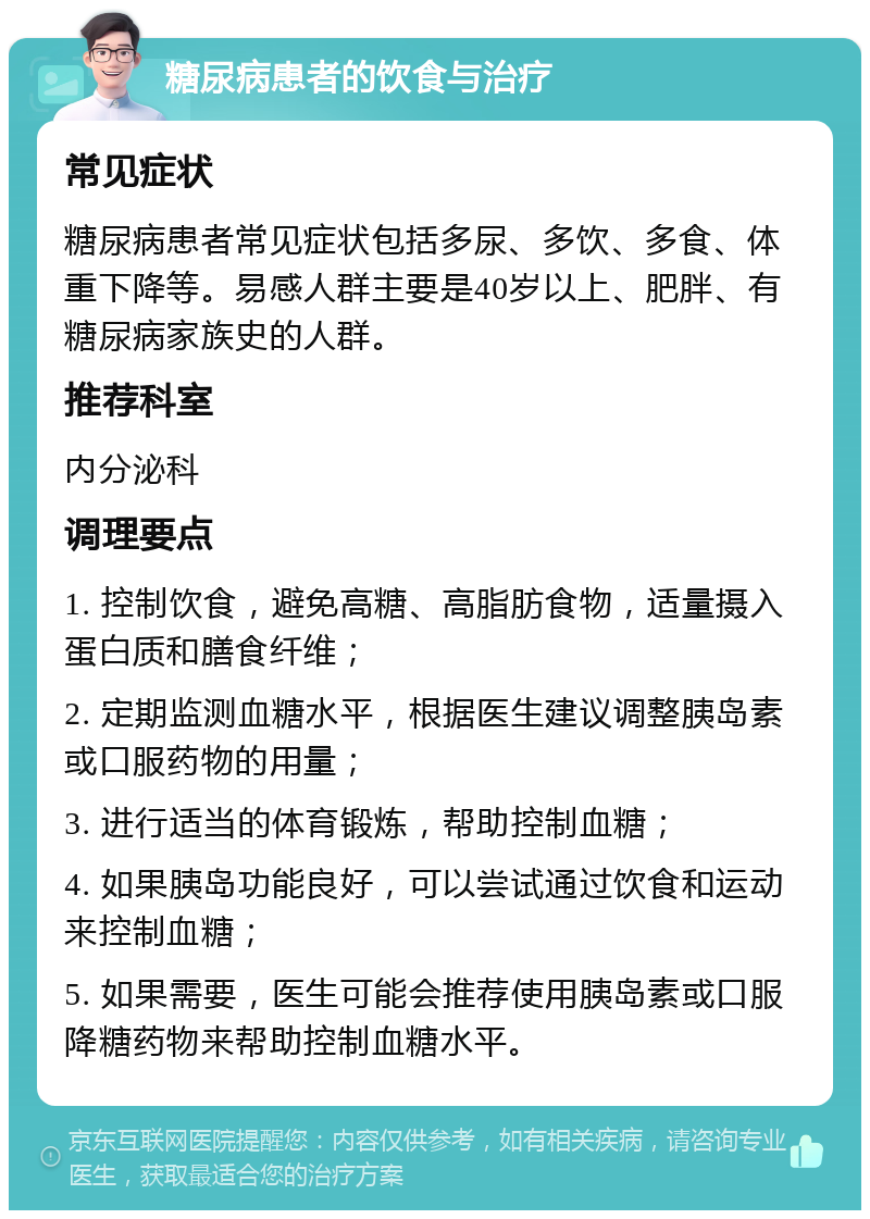 糖尿病患者的饮食与治疗 常见症状 糖尿病患者常见症状包括多尿、多饮、多食、体重下降等。易感人群主要是40岁以上、肥胖、有糖尿病家族史的人群。 推荐科室 内分泌科 调理要点 1. 控制饮食，避免高糖、高脂肪食物，适量摄入蛋白质和膳食纤维； 2. 定期监测血糖水平，根据医生建议调整胰岛素或口服药物的用量； 3. 进行适当的体育锻炼，帮助控制血糖； 4. 如果胰岛功能良好，可以尝试通过饮食和运动来控制血糖； 5. 如果需要，医生可能会推荐使用胰岛素或口服降糖药物来帮助控制血糖水平。