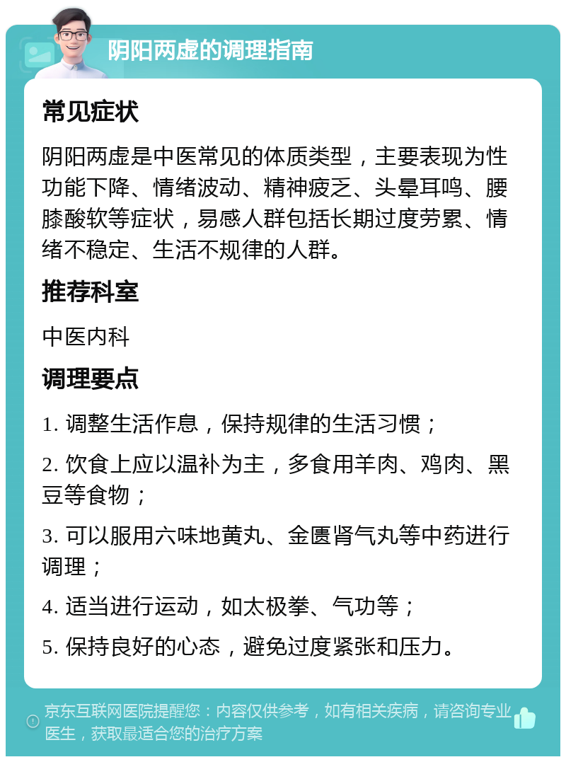 阴阳两虚的调理指南 常见症状 阴阳两虚是中医常见的体质类型，主要表现为性功能下降、情绪波动、精神疲乏、头晕耳鸣、腰膝酸软等症状，易感人群包括长期过度劳累、情绪不稳定、生活不规律的人群。 推荐科室 中医内科 调理要点 1. 调整生活作息，保持规律的生活习惯； 2. 饮食上应以温补为主，多食用羊肉、鸡肉、黑豆等食物； 3. 可以服用六味地黄丸、金匮肾气丸等中药进行调理； 4. 适当进行运动，如太极拳、气功等； 5. 保持良好的心态，避免过度紧张和压力。