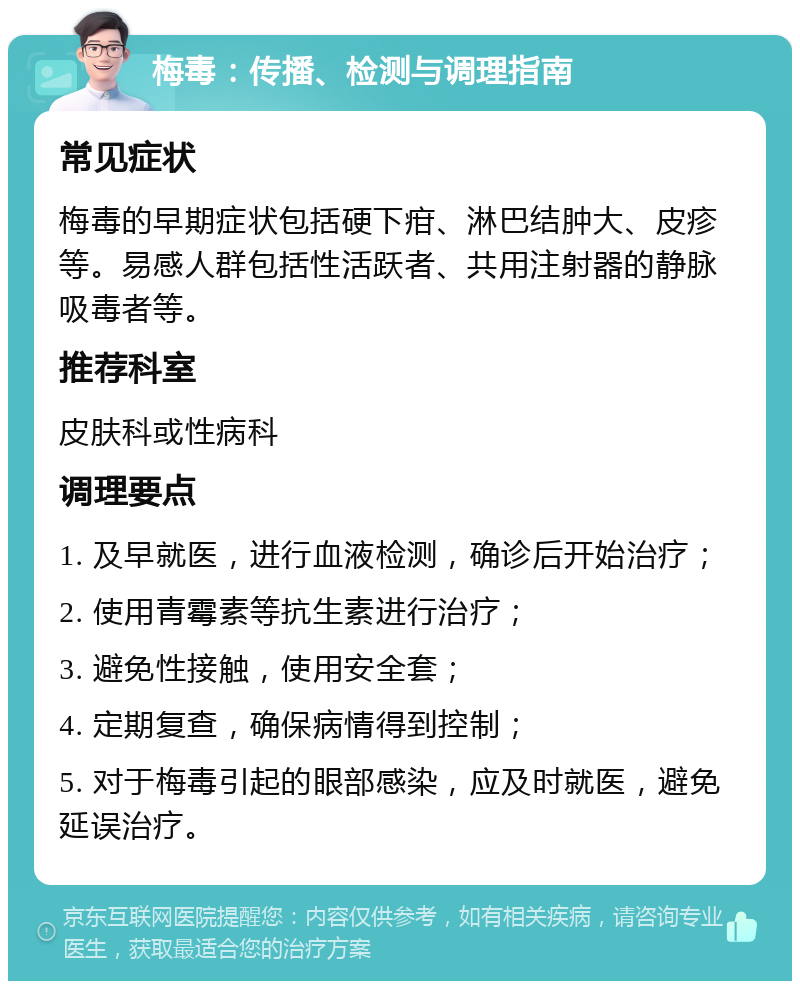 梅毒：传播、检测与调理指南 常见症状 梅毒的早期症状包括硬下疳、淋巴结肿大、皮疹等。易感人群包括性活跃者、共用注射器的静脉吸毒者等。 推荐科室 皮肤科或性病科 调理要点 1. 及早就医，进行血液检测，确诊后开始治疗； 2. 使用青霉素等抗生素进行治疗； 3. 避免性接触，使用安全套； 4. 定期复查，确保病情得到控制； 5. 对于梅毒引起的眼部感染，应及时就医，避免延误治疗。