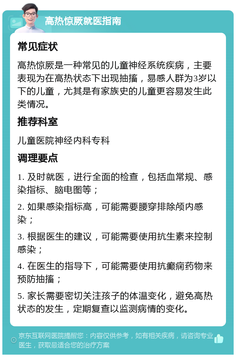 高热惊厥就医指南 常见症状 高热惊厥是一种常见的儿童神经系统疾病，主要表现为在高热状态下出现抽搐，易感人群为3岁以下的儿童，尤其是有家族史的儿童更容易发生此类情况。 推荐科室 儿童医院神经内科专科 调理要点 1. 及时就医，进行全面的检查，包括血常规、感染指标、脑电图等； 2. 如果感染指标高，可能需要腰穿排除颅内感染； 3. 根据医生的建议，可能需要使用抗生素来控制感染； 4. 在医生的指导下，可能需要使用抗癫痫药物来预防抽搐； 5. 家长需要密切关注孩子的体温变化，避免高热状态的发生，定期复查以监测病情的变化。