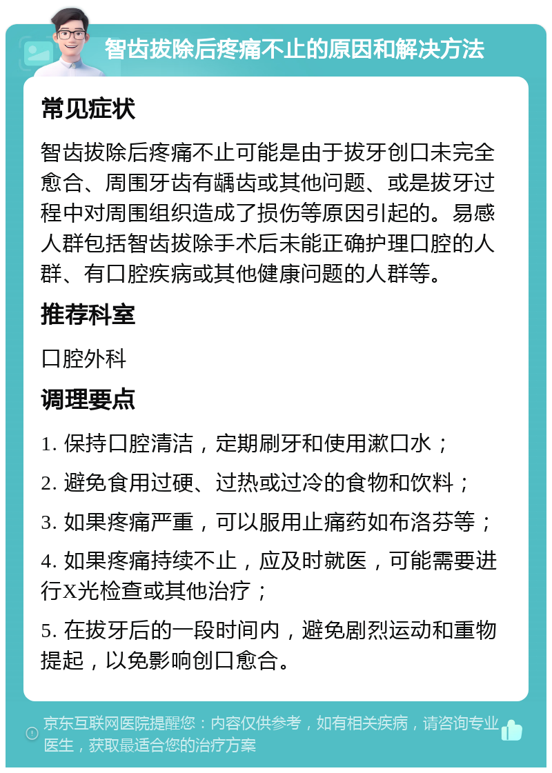 智齿拔除后疼痛不止的原因和解决方法 常见症状 智齿拔除后疼痛不止可能是由于拔牙创口未完全愈合、周围牙齿有龋齿或其他问题、或是拔牙过程中对周围组织造成了损伤等原因引起的。易感人群包括智齿拔除手术后未能正确护理口腔的人群、有口腔疾病或其他健康问题的人群等。 推荐科室 口腔外科 调理要点 1. 保持口腔清洁，定期刷牙和使用漱口水； 2. 避免食用过硬、过热或过冷的食物和饮料； 3. 如果疼痛严重，可以服用止痛药如布洛芬等； 4. 如果疼痛持续不止，应及时就医，可能需要进行X光检查或其他治疗； 5. 在拔牙后的一段时间内，避免剧烈运动和重物提起，以免影响创口愈合。