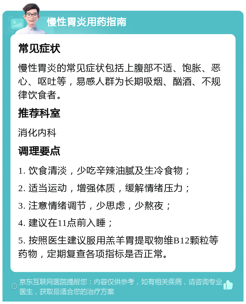 慢性胃炎用药指南 常见症状 慢性胃炎的常见症状包括上腹部不适、饱胀、恶心、呕吐等，易感人群为长期吸烟、酗酒、不规律饮食者。 推荐科室 消化内科 调理要点 1. 饮食清淡，少吃辛辣油腻及生冷食物； 2. 适当运动，增强体质，缓解情绪压力； 3. 注意情绪调节，少思虑，少熬夜； 4. 建议在11点前入睡； 5. 按照医生建议服用羔羊胃提取物维B12颗粒等药物，定期复查各项指标是否正常。