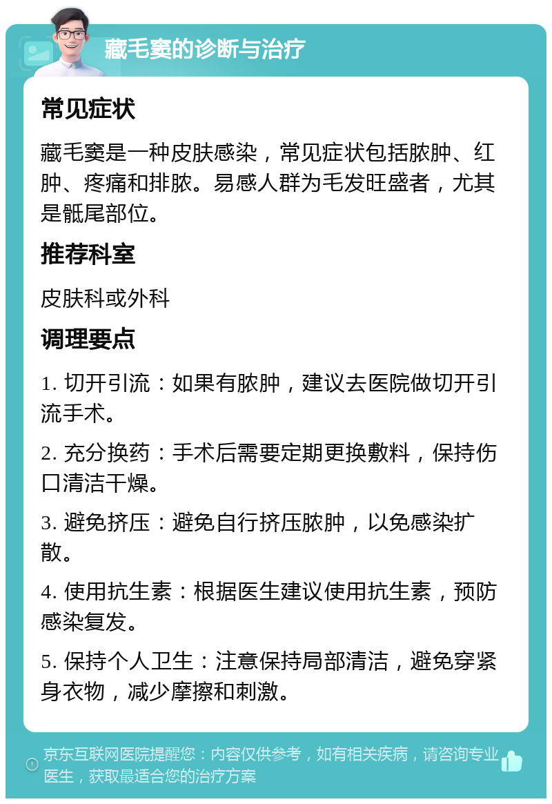 藏毛窦的诊断与治疗 常见症状 藏毛窦是一种皮肤感染，常见症状包括脓肿、红肿、疼痛和排脓。易感人群为毛发旺盛者，尤其是骶尾部位。 推荐科室 皮肤科或外科 调理要点 1. 切开引流：如果有脓肿，建议去医院做切开引流手术。 2. 充分换药：手术后需要定期更换敷料，保持伤口清洁干燥。 3. 避免挤压：避免自行挤压脓肿，以免感染扩散。 4. 使用抗生素：根据医生建议使用抗生素，预防感染复发。 5. 保持个人卫生：注意保持局部清洁，避免穿紧身衣物，减少摩擦和刺激。