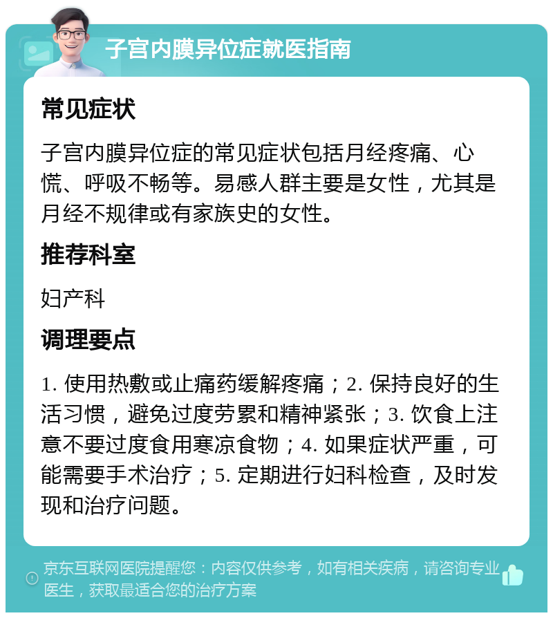 子宫内膜异位症就医指南 常见症状 子宫内膜异位症的常见症状包括月经疼痛、心慌、呼吸不畅等。易感人群主要是女性，尤其是月经不规律或有家族史的女性。 推荐科室 妇产科 调理要点 1. 使用热敷或止痛药缓解疼痛；2. 保持良好的生活习惯，避免过度劳累和精神紧张；3. 饮食上注意不要过度食用寒凉食物；4. 如果症状严重，可能需要手术治疗；5. 定期进行妇科检查，及时发现和治疗问题。