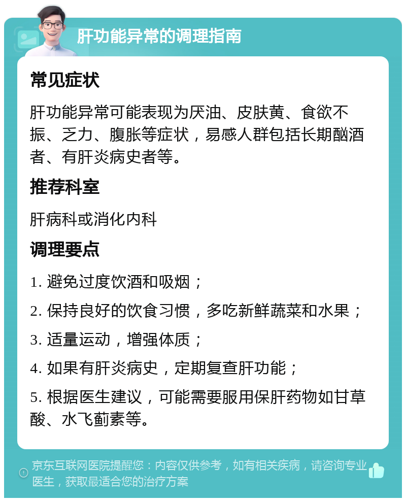 肝功能异常的调理指南 常见症状 肝功能异常可能表现为厌油、皮肤黄、食欲不振、乏力、腹胀等症状，易感人群包括长期酗酒者、有肝炎病史者等。 推荐科室 肝病科或消化内科 调理要点 1. 避免过度饮酒和吸烟； 2. 保持良好的饮食习惯，多吃新鲜蔬菜和水果； 3. 适量运动，增强体质； 4. 如果有肝炎病史，定期复查肝功能； 5. 根据医生建议，可能需要服用保肝药物如甘草酸、水飞蓟素等。