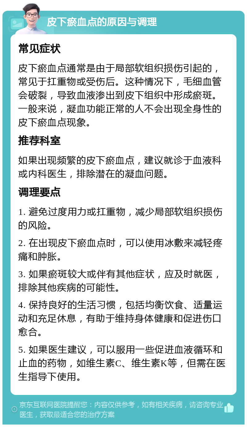 皮下瘀血点的原因与调理 常见症状 皮下瘀血点通常是由于局部软组织损伤引起的，常见于扛重物或受伤后。这种情况下，毛细血管会破裂，导致血液渗出到皮下组织中形成瘀斑。一般来说，凝血功能正常的人不会出现全身性的皮下瘀血点现象。 推荐科室 如果出现频繁的皮下瘀血点，建议就诊于血液科或内科医生，排除潜在的凝血问题。 调理要点 1. 避免过度用力或扛重物，减少局部软组织损伤的风险。 2. 在出现皮下瘀血点时，可以使用冰敷来减轻疼痛和肿胀。 3. 如果瘀斑较大或伴有其他症状，应及时就医，排除其他疾病的可能性。 4. 保持良好的生活习惯，包括均衡饮食、适量运动和充足休息，有助于维持身体健康和促进伤口愈合。 5. 如果医生建议，可以服用一些促进血液循环和止血的药物，如维生素C、维生素K等，但需在医生指导下使用。