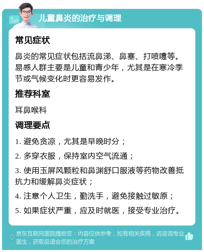 儿童鼻炎的治疗与调理 常见症状 鼻炎的常见症状包括流鼻涕、鼻塞、打喷嚏等。易感人群主要是儿童和青少年，尤其是在寒冷季节或气候变化时更容易发作。 推荐科室 耳鼻喉科 调理要点 1. 避免贪凉，尤其是早晚时分； 2. 多穿衣服，保持室内空气流通； 3. 使用玉屏风颗粒和鼻渊舒口服液等药物改善抵抗力和缓解鼻炎症状； 4. 注意个人卫生，勤洗手，避免接触过敏原； 5. 如果症状严重，应及时就医，接受专业治疗。