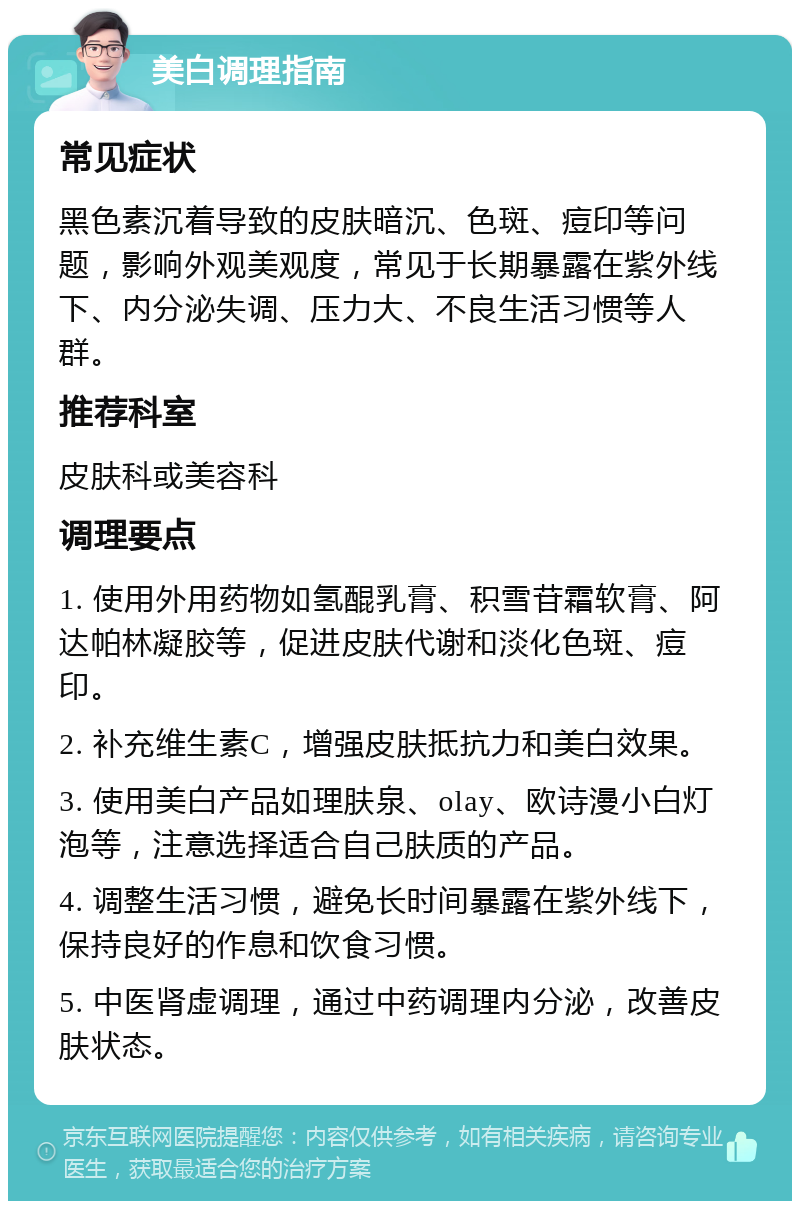 美白调理指南 常见症状 黑色素沉着导致的皮肤暗沉、色斑、痘印等问题，影响外观美观度，常见于长期暴露在紫外线下、内分泌失调、压力大、不良生活习惯等人群。 推荐科室 皮肤科或美容科 调理要点 1. 使用外用药物如氢醌乳膏、积雪苷霜软膏、阿达帕林凝胶等，促进皮肤代谢和淡化色斑、痘印。 2. 补充维生素C，增强皮肤抵抗力和美白效果。 3. 使用美白产品如理肤泉、olay、欧诗漫小白灯泡等，注意选择适合自己肤质的产品。 4. 调整生活习惯，避免长时间暴露在紫外线下，保持良好的作息和饮食习惯。 5. 中医肾虚调理，通过中药调理内分泌，改善皮肤状态。