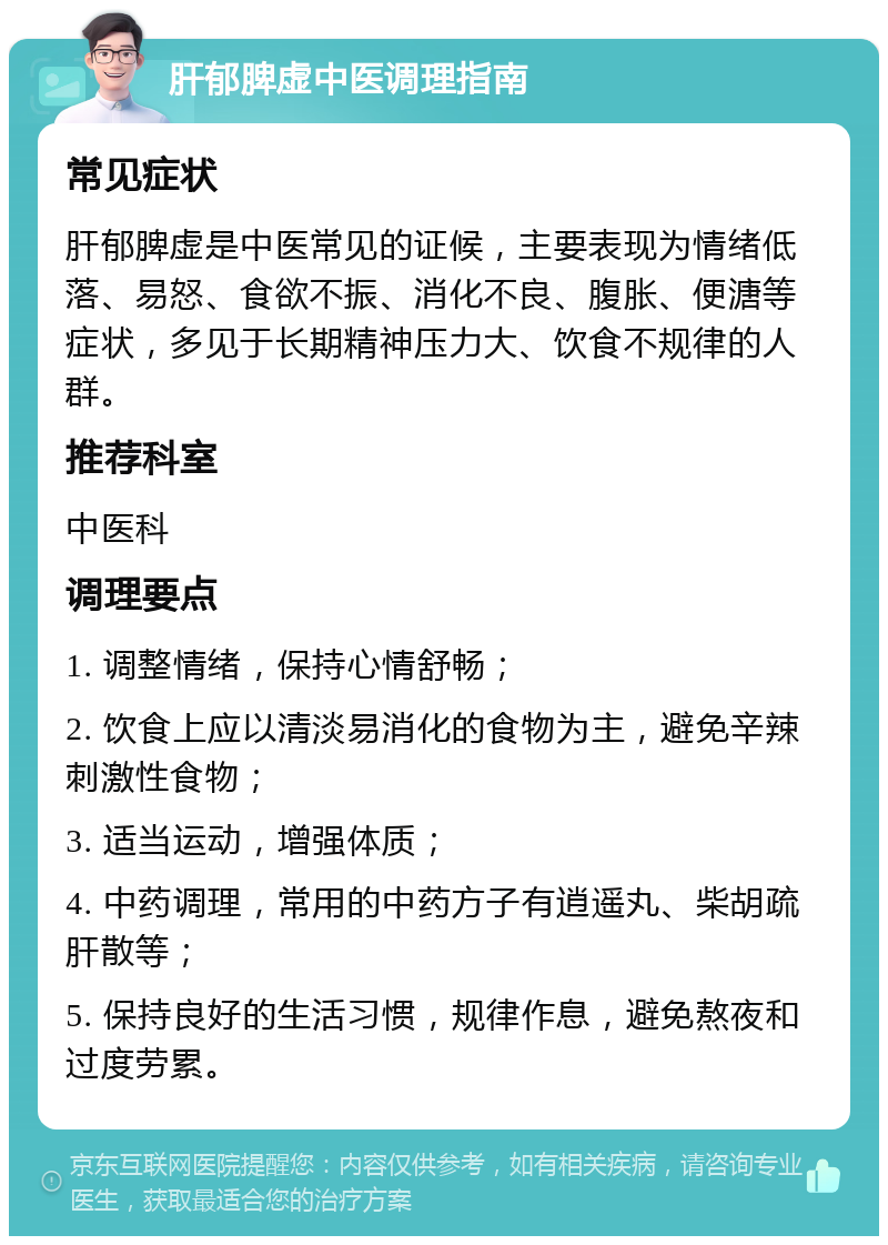 肝郁脾虚中医调理指南 常见症状 肝郁脾虚是中医常见的证候，主要表现为情绪低落、易怒、食欲不振、消化不良、腹胀、便溏等症状，多见于长期精神压力大、饮食不规律的人群。 推荐科室 中医科 调理要点 1. 调整情绪，保持心情舒畅； 2. 饮食上应以清淡易消化的食物为主，避免辛辣刺激性食物； 3. 适当运动，增强体质； 4. 中药调理，常用的中药方子有逍遥丸、柴胡疏肝散等； 5. 保持良好的生活习惯，规律作息，避免熬夜和过度劳累。