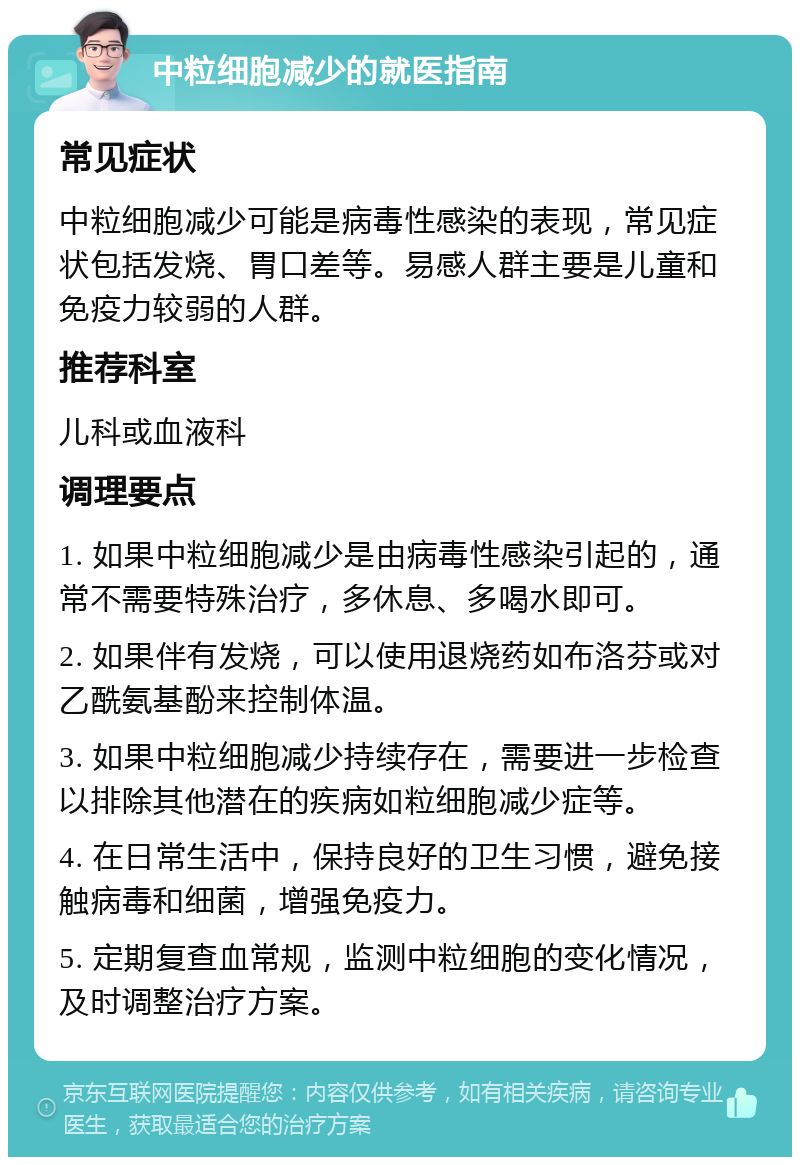 中粒细胞减少的就医指南 常见症状 中粒细胞减少可能是病毒性感染的表现，常见症状包括发烧、胃口差等。易感人群主要是儿童和免疫力较弱的人群。 推荐科室 儿科或血液科 调理要点 1. 如果中粒细胞减少是由病毒性感染引起的，通常不需要特殊治疗，多休息、多喝水即可。 2. 如果伴有发烧，可以使用退烧药如布洛芬或对乙酰氨基酚来控制体温。 3. 如果中粒细胞减少持续存在，需要进一步检查以排除其他潜在的疾病如粒细胞减少症等。 4. 在日常生活中，保持良好的卫生习惯，避免接触病毒和细菌，增强免疫力。 5. 定期复查血常规，监测中粒细胞的变化情况，及时调整治疗方案。