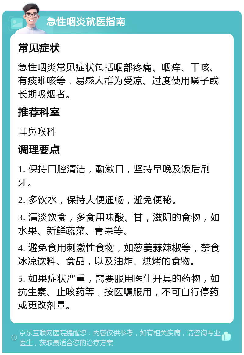 急性咽炎就医指南 常见症状 急性咽炎常见症状包括咽部疼痛、咽痒、干咳、有痰难咳等，易感人群为受凉、过度使用嗓子或长期吸烟者。 推荐科室 耳鼻喉科 调理要点 1. 保持口腔清洁，勤漱口，坚持早晚及饭后刷牙。 2. 多饮水，保持大便通畅，避免便秘。 3. 清淡饮食，多食用味酸、甘，滋阴的食物，如水果、新鲜蔬菜、青果等。 4. 避免食用刺激性食物，如葱姜蒜辣椒等，禁食冰凉饮料、食品，以及油炸、烘烤的食物。 5. 如果症状严重，需要服用医生开具的药物，如抗生素、止咳药等，按医嘱服用，不可自行停药或更改剂量。