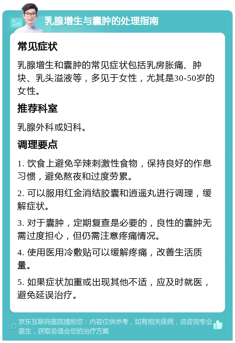 乳腺增生与囊肿的处理指南 常见症状 乳腺增生和囊肿的常见症状包括乳房胀痛、肿块、乳头溢液等，多见于女性，尤其是30-50岁的女性。 推荐科室 乳腺外科或妇科。 调理要点 1. 饮食上避免辛辣刺激性食物，保持良好的作息习惯，避免熬夜和过度劳累。 2. 可以服用红金消结胶囊和逍遥丸进行调理，缓解症状。 3. 对于囊肿，定期复查是必要的，良性的囊肿无需过度担心，但仍需注意疼痛情况。 4. 使用医用冷敷贴可以缓解疼痛，改善生活质量。 5. 如果症状加重或出现其他不适，应及时就医，避免延误治疗。