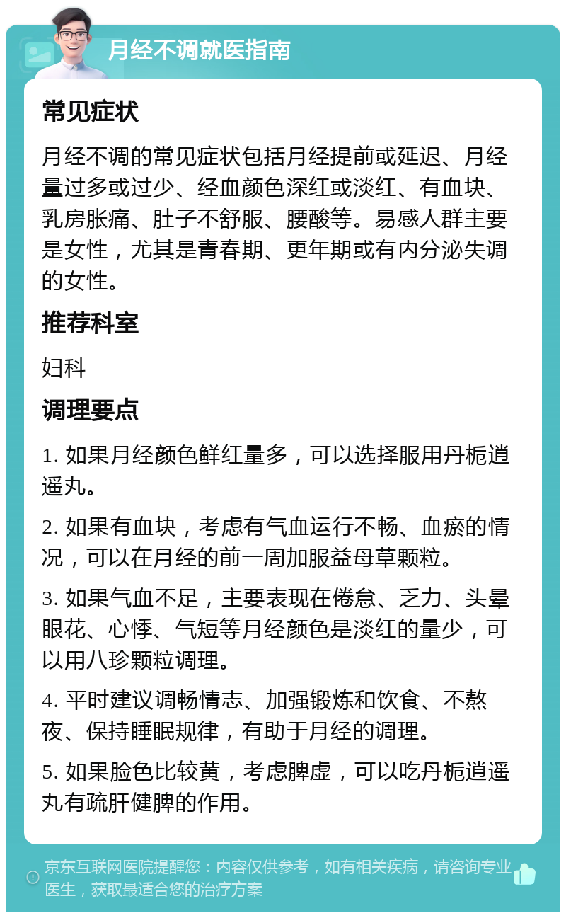 月经不调就医指南 常见症状 月经不调的常见症状包括月经提前或延迟、月经量过多或过少、经血颜色深红或淡红、有血块、乳房胀痛、肚子不舒服、腰酸等。易感人群主要是女性，尤其是青春期、更年期或有内分泌失调的女性。 推荐科室 妇科 调理要点 1. 如果月经颜色鲜红量多，可以选择服用丹栀逍遥丸。 2. 如果有血块，考虑有气血运行不畅、血瘀的情况，可以在月经的前一周加服益母草颗粒。 3. 如果气血不足，主要表现在倦怠、乏力、头晕眼花、心悸、气短等月经颜色是淡红的量少，可以用八珍颗粒调理。 4. 平时建议调畅情志、加强锻炼和饮食、不熬夜、保持睡眠规律，有助于月经的调理。 5. 如果脸色比较黄，考虑脾虚，可以吃丹栀逍遥丸有疏肝健脾的作用。