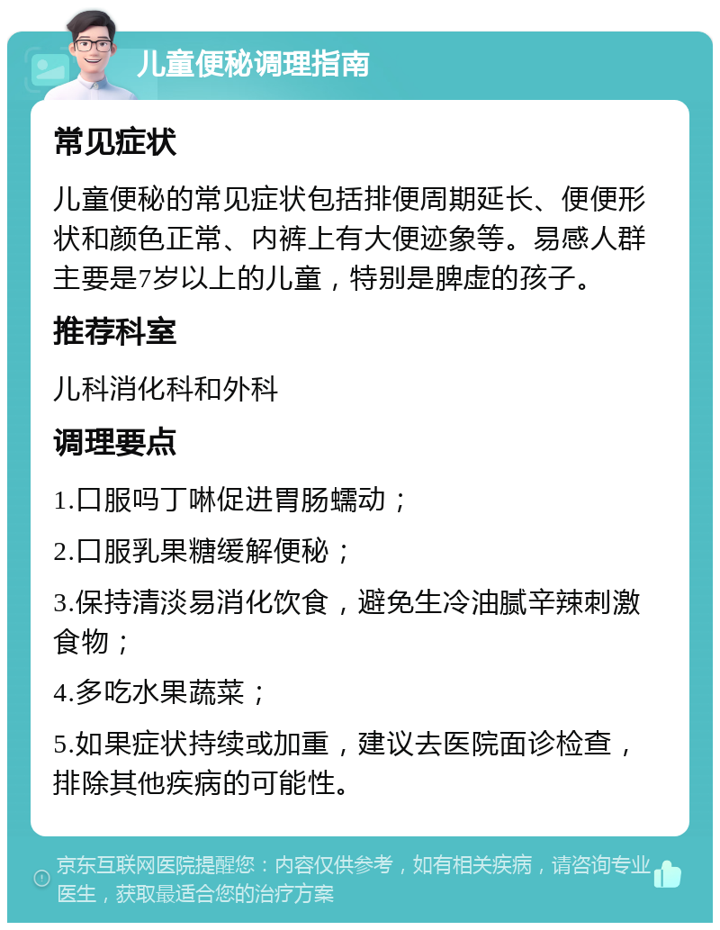 儿童便秘调理指南 常见症状 儿童便秘的常见症状包括排便周期延长、便便形状和颜色正常、内裤上有大便迹象等。易感人群主要是7岁以上的儿童，特别是脾虚的孩子。 推荐科室 儿科消化科和外科 调理要点 1.口服吗丁啉促进胃肠蠕动； 2.口服乳果糖缓解便秘； 3.保持清淡易消化饮食，避免生冷油腻辛辣刺激食物； 4.多吃水果蔬菜； 5.如果症状持续或加重，建议去医院面诊检查，排除其他疾病的可能性。