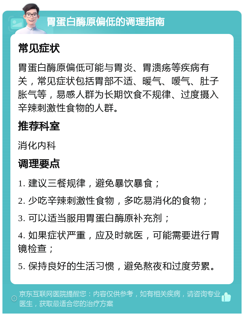 胃蛋白酶原偏低的调理指南 常见症状 胃蛋白酶原偏低可能与胃炎、胃溃疡等疾病有关，常见症状包括胃部不适、暖气、嗳气、肚子胀气等，易感人群为长期饮食不规律、过度摄入辛辣刺激性食物的人群。 推荐科室 消化内科 调理要点 1. 建议三餐规律，避免暴饮暴食； 2. 少吃辛辣刺激性食物，多吃易消化的食物； 3. 可以适当服用胃蛋白酶原补充剂； 4. 如果症状严重，应及时就医，可能需要进行胃镜检查； 5. 保持良好的生活习惯，避免熬夜和过度劳累。