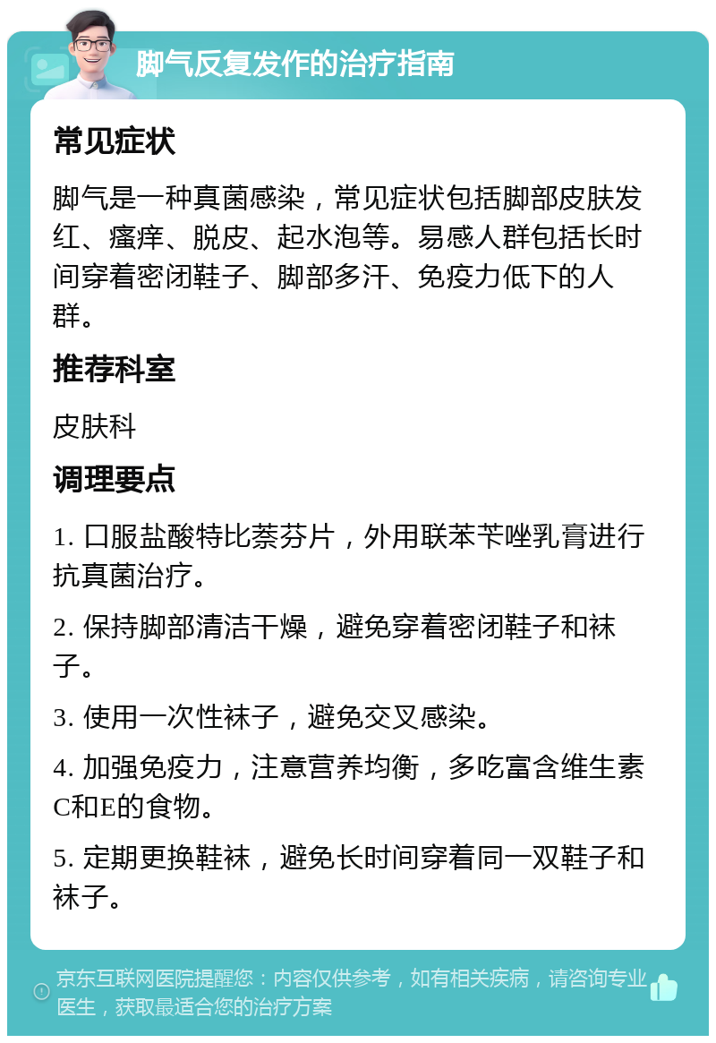 脚气反复发作的治疗指南 常见症状 脚气是一种真菌感染，常见症状包括脚部皮肤发红、瘙痒、脱皮、起水泡等。易感人群包括长时间穿着密闭鞋子、脚部多汗、免疫力低下的人群。 推荐科室 皮肤科 调理要点 1. 口服盐酸特比萘芬片，外用联苯苄唑乳膏进行抗真菌治疗。 2. 保持脚部清洁干燥，避免穿着密闭鞋子和袜子。 3. 使用一次性袜子，避免交叉感染。 4. 加强免疫力，注意营养均衡，多吃富含维生素C和E的食物。 5. 定期更换鞋袜，避免长时间穿着同一双鞋子和袜子。