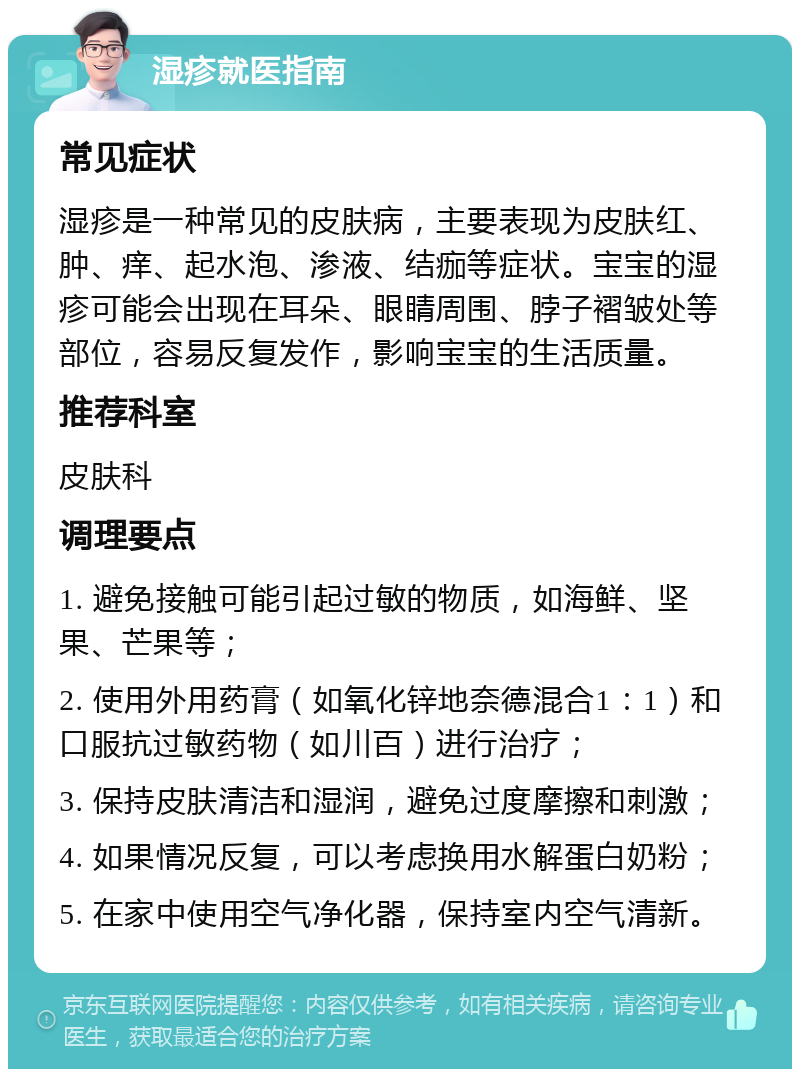 湿疹就医指南 常见症状 湿疹是一种常见的皮肤病，主要表现为皮肤红、肿、痒、起水泡、渗液、结痂等症状。宝宝的湿疹可能会出现在耳朵、眼睛周围、脖子褶皱处等部位，容易反复发作，影响宝宝的生活质量。 推荐科室 皮肤科 调理要点 1. 避免接触可能引起过敏的物质，如海鲜、坚果、芒果等； 2. 使用外用药膏（如氧化锌地奈德混合1：1）和口服抗过敏药物（如川百）进行治疗； 3. 保持皮肤清洁和湿润，避免过度摩擦和刺激； 4. 如果情况反复，可以考虑换用水解蛋白奶粉； 5. 在家中使用空气净化器，保持室内空气清新。