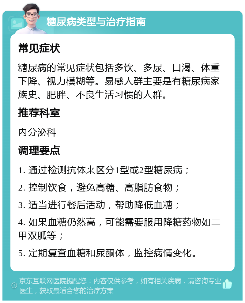 糖尿病类型与治疗指南 常见症状 糖尿病的常见症状包括多饮、多尿、口渴、体重下降、视力模糊等。易感人群主要是有糖尿病家族史、肥胖、不良生活习惯的人群。 推荐科室 内分泌科 调理要点 1. 通过检测抗体来区分1型或2型糖尿病； 2. 控制饮食，避免高糖、高脂肪食物； 3. 适当进行餐后活动，帮助降低血糖； 4. 如果血糖仍然高，可能需要服用降糖药物如二甲双胍等； 5. 定期复查血糖和尿酮体，监控病情变化。