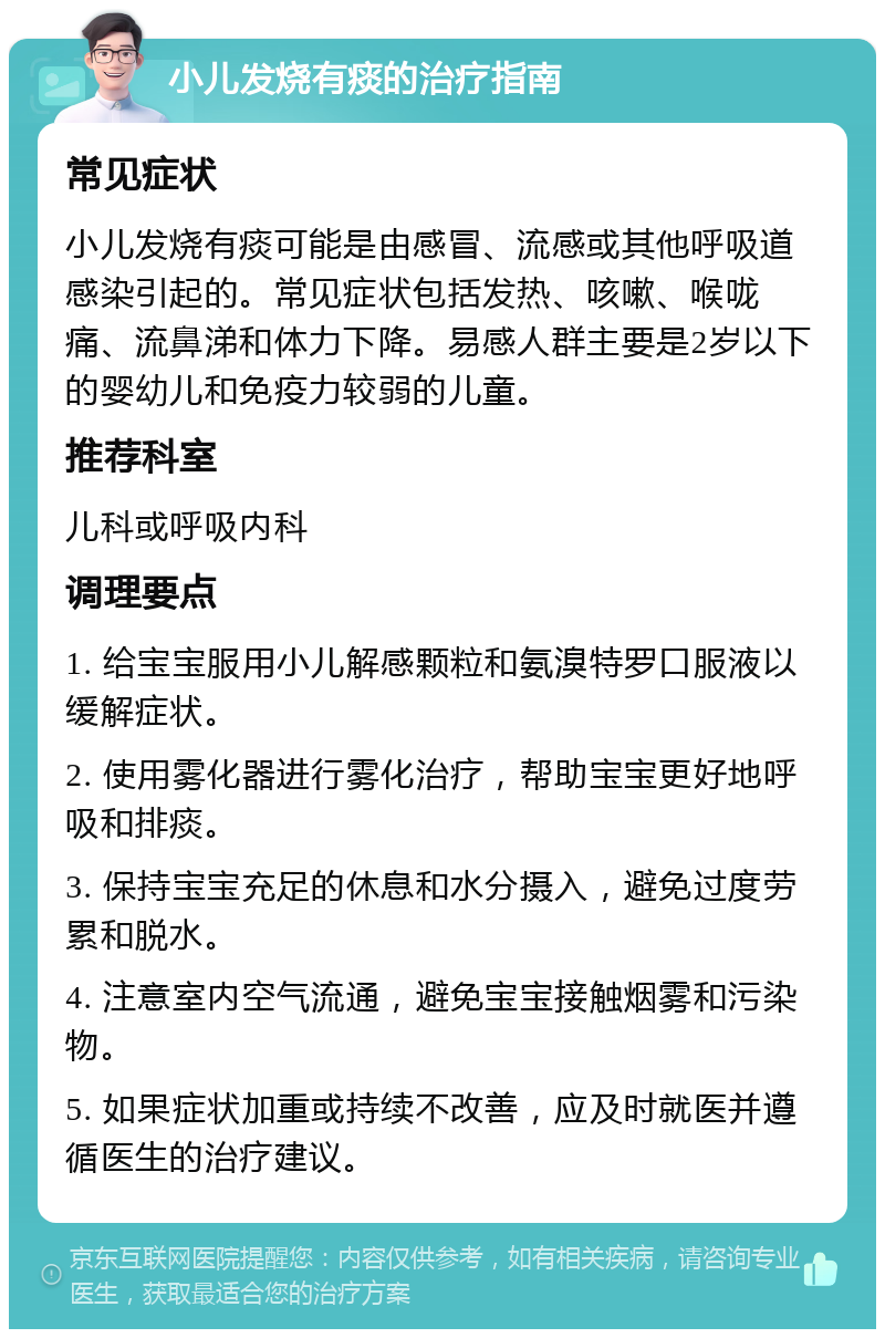 小儿发烧有痰的治疗指南 常见症状 小儿发烧有痰可能是由感冒、流感或其他呼吸道感染引起的。常见症状包括发热、咳嗽、喉咙痛、流鼻涕和体力下降。易感人群主要是2岁以下的婴幼儿和免疫力较弱的儿童。 推荐科室 儿科或呼吸内科 调理要点 1. 给宝宝服用小儿解感颗粒和氨溴特罗口服液以缓解症状。 2. 使用雾化器进行雾化治疗，帮助宝宝更好地呼吸和排痰。 3. 保持宝宝充足的休息和水分摄入，避免过度劳累和脱水。 4. 注意室内空气流通，避免宝宝接触烟雾和污染物。 5. 如果症状加重或持续不改善，应及时就医并遵循医生的治疗建议。