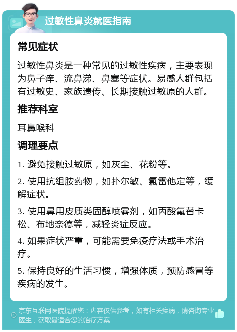 过敏性鼻炎就医指南 常见症状 过敏性鼻炎是一种常见的过敏性疾病，主要表现为鼻子痒、流鼻涕、鼻塞等症状。易感人群包括有过敏史、家族遗传、长期接触过敏原的人群。 推荐科室 耳鼻喉科 调理要点 1. 避免接触过敏原，如灰尘、花粉等。 2. 使用抗组胺药物，如扑尔敏、氯雷他定等，缓解症状。 3. 使用鼻用皮质类固醇喷雾剂，如丙酸氟替卡松、布地奈德等，减轻炎症反应。 4. 如果症状严重，可能需要免疫疗法或手术治疗。 5. 保持良好的生活习惯，增强体质，预防感冒等疾病的发生。