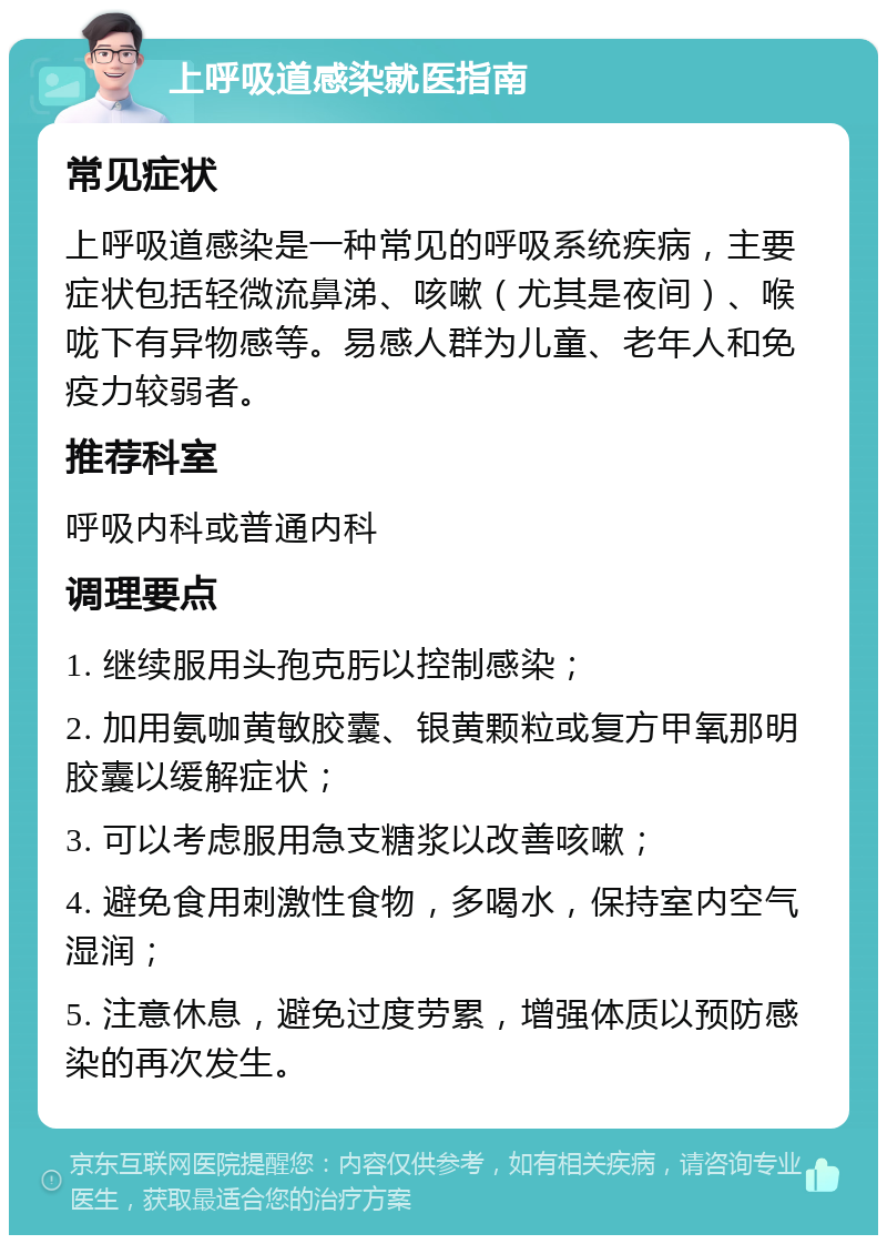 上呼吸道感染就医指南 常见症状 上呼吸道感染是一种常见的呼吸系统疾病，主要症状包括轻微流鼻涕、咳嗽（尤其是夜间）、喉咙下有异物感等。易感人群为儿童、老年人和免疫力较弱者。 推荐科室 呼吸内科或普通内科 调理要点 1. 继续服用头孢克肟以控制感染； 2. 加用氨咖黄敏胶囊、银黄颗粒或复方甲氧那明胶囊以缓解症状； 3. 可以考虑服用急支糖浆以改善咳嗽； 4. 避免食用刺激性食物，多喝水，保持室内空气湿润； 5. 注意休息，避免过度劳累，增强体质以预防感染的再次发生。