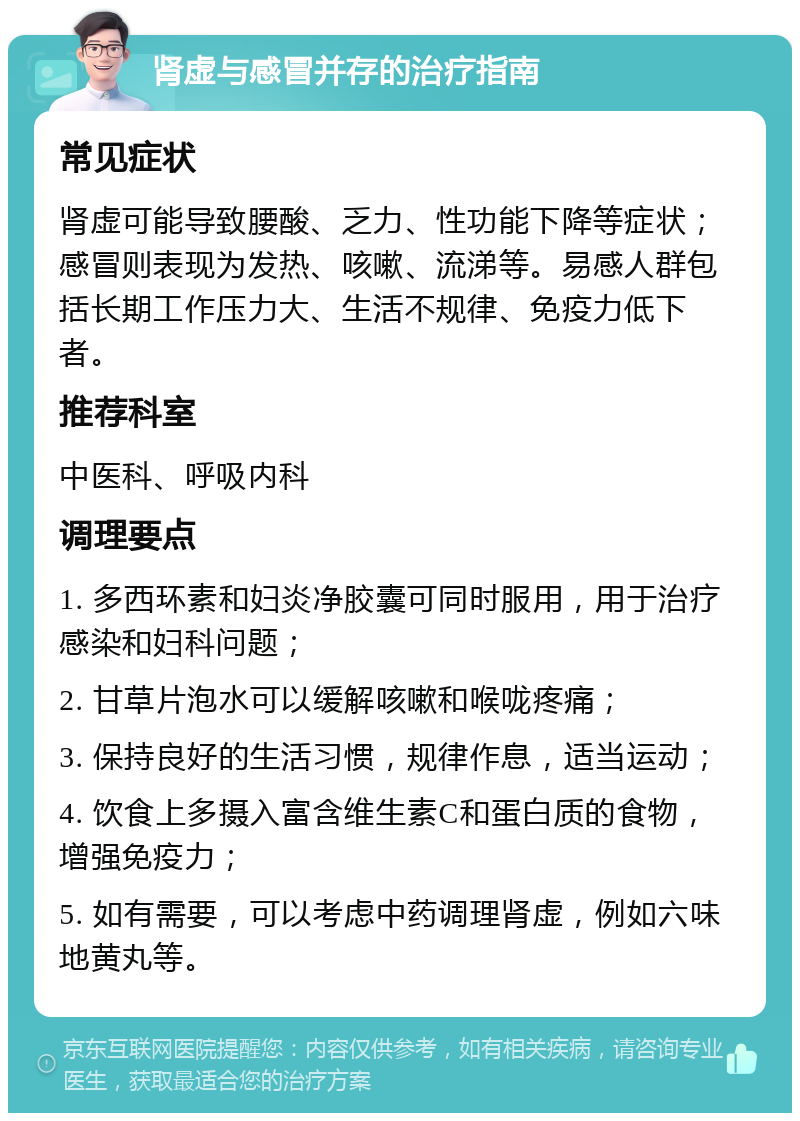 肾虚与感冒并存的治疗指南 常见症状 肾虚可能导致腰酸、乏力、性功能下降等症状；感冒则表现为发热、咳嗽、流涕等。易感人群包括长期工作压力大、生活不规律、免疫力低下者。 推荐科室 中医科、呼吸内科 调理要点 1. 多西环素和妇炎净胶囊可同时服用，用于治疗感染和妇科问题； 2. 甘草片泡水可以缓解咳嗽和喉咙疼痛； 3. 保持良好的生活习惯，规律作息，适当运动； 4. 饮食上多摄入富含维生素C和蛋白质的食物，增强免疫力； 5. 如有需要，可以考虑中药调理肾虚，例如六味地黄丸等。