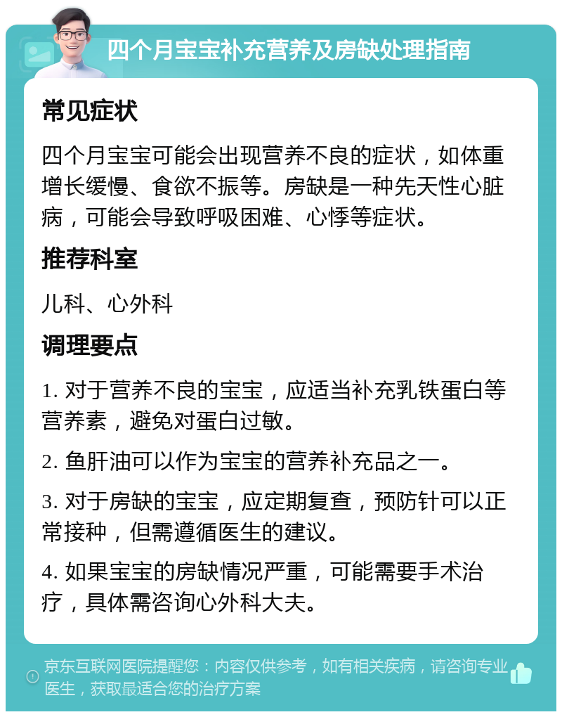 四个月宝宝补充营养及房缺处理指南 常见症状 四个月宝宝可能会出现营养不良的症状，如体重增长缓慢、食欲不振等。房缺是一种先天性心脏病，可能会导致呼吸困难、心悸等症状。 推荐科室 儿科、心外科 调理要点 1. 对于营养不良的宝宝，应适当补充乳铁蛋白等营养素，避免对蛋白过敏。 2. 鱼肝油可以作为宝宝的营养补充品之一。 3. 对于房缺的宝宝，应定期复查，预防针可以正常接种，但需遵循医生的建议。 4. 如果宝宝的房缺情况严重，可能需要手术治疗，具体需咨询心外科大夫。