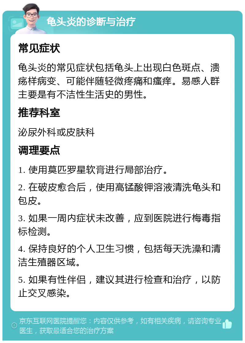 龟头炎的诊断与治疗 常见症状 龟头炎的常见症状包括龟头上出现白色斑点、溃疡样病变、可能伴随轻微疼痛和瘙痒。易感人群主要是有不洁性生活史的男性。 推荐科室 泌尿外科或皮肤科 调理要点 1. 使用莫匹罗星软膏进行局部治疗。 2. 在破皮愈合后，使用高锰酸钾溶液清洗龟头和包皮。 3. 如果一周内症状未改善，应到医院进行梅毒指标检测。 4. 保持良好的个人卫生习惯，包括每天洗澡和清洁生殖器区域。 5. 如果有性伴侣，建议其进行检查和治疗，以防止交叉感染。