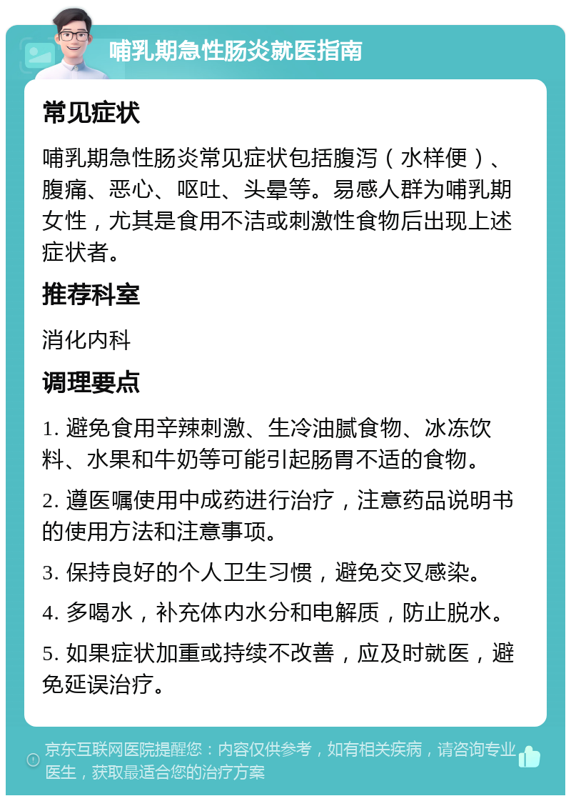 哺乳期急性肠炎就医指南 常见症状 哺乳期急性肠炎常见症状包括腹泻（水样便）、腹痛、恶心、呕吐、头晕等。易感人群为哺乳期女性，尤其是食用不洁或刺激性食物后出现上述症状者。 推荐科室 消化内科 调理要点 1. 避免食用辛辣刺激、生冷油腻食物、冰冻饮料、水果和牛奶等可能引起肠胃不适的食物。 2. 遵医嘱使用中成药进行治疗，注意药品说明书的使用方法和注意事项。 3. 保持良好的个人卫生习惯，避免交叉感染。 4. 多喝水，补充体内水分和电解质，防止脱水。 5. 如果症状加重或持续不改善，应及时就医，避免延误治疗。