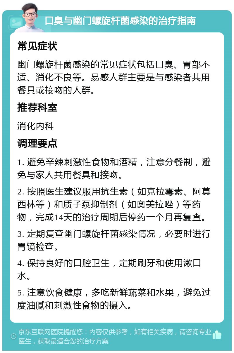 口臭与幽门螺旋杆菌感染的治疗指南 常见症状 幽门螺旋杆菌感染的常见症状包括口臭、胃部不适、消化不良等。易感人群主要是与感染者共用餐具或接吻的人群。 推荐科室 消化内科 调理要点 1. 避免辛辣刺激性食物和酒精，注意分餐制，避免与家人共用餐具和接吻。 2. 按照医生建议服用抗生素（如克拉霉素、阿莫西林等）和质子泵抑制剂（如奥美拉唑）等药物，完成14天的治疗周期后停药一个月再复查。 3. 定期复查幽门螺旋杆菌感染情况，必要时进行胃镜检查。 4. 保持良好的口腔卫生，定期刷牙和使用漱口水。 5. 注意饮食健康，多吃新鲜蔬菜和水果，避免过度油腻和刺激性食物的摄入。