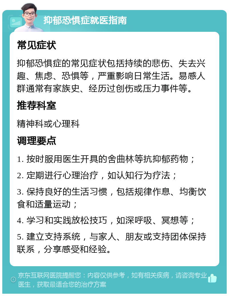 抑郁恐惧症就医指南 常见症状 抑郁恐惧症的常见症状包括持续的悲伤、失去兴趣、焦虑、恐惧等，严重影响日常生活。易感人群通常有家族史、经历过创伤或压力事件等。 推荐科室 精神科或心理科 调理要点 1. 按时服用医生开具的舍曲林等抗抑郁药物； 2. 定期进行心理治疗，如认知行为疗法； 3. 保持良好的生活习惯，包括规律作息、均衡饮食和适量运动； 4. 学习和实践放松技巧，如深呼吸、冥想等； 5. 建立支持系统，与家人、朋友或支持团体保持联系，分享感受和经验。