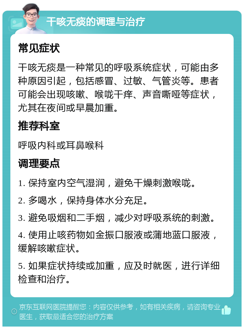 干咳无痰的调理与治疗 常见症状 干咳无痰是一种常见的呼吸系统症状，可能由多种原因引起，包括感冒、过敏、气管炎等。患者可能会出现咳嗽、喉咙干痒、声音嘶哑等症状，尤其在夜间或早晨加重。 推荐科室 呼吸内科或耳鼻喉科 调理要点 1. 保持室内空气湿润，避免干燥刺激喉咙。 2. 多喝水，保持身体水分充足。 3. 避免吸烟和二手烟，减少对呼吸系统的刺激。 4. 使用止咳药物如金振口服液或蒲地蓝口服液，缓解咳嗽症状。 5. 如果症状持续或加重，应及时就医，进行详细检查和治疗。