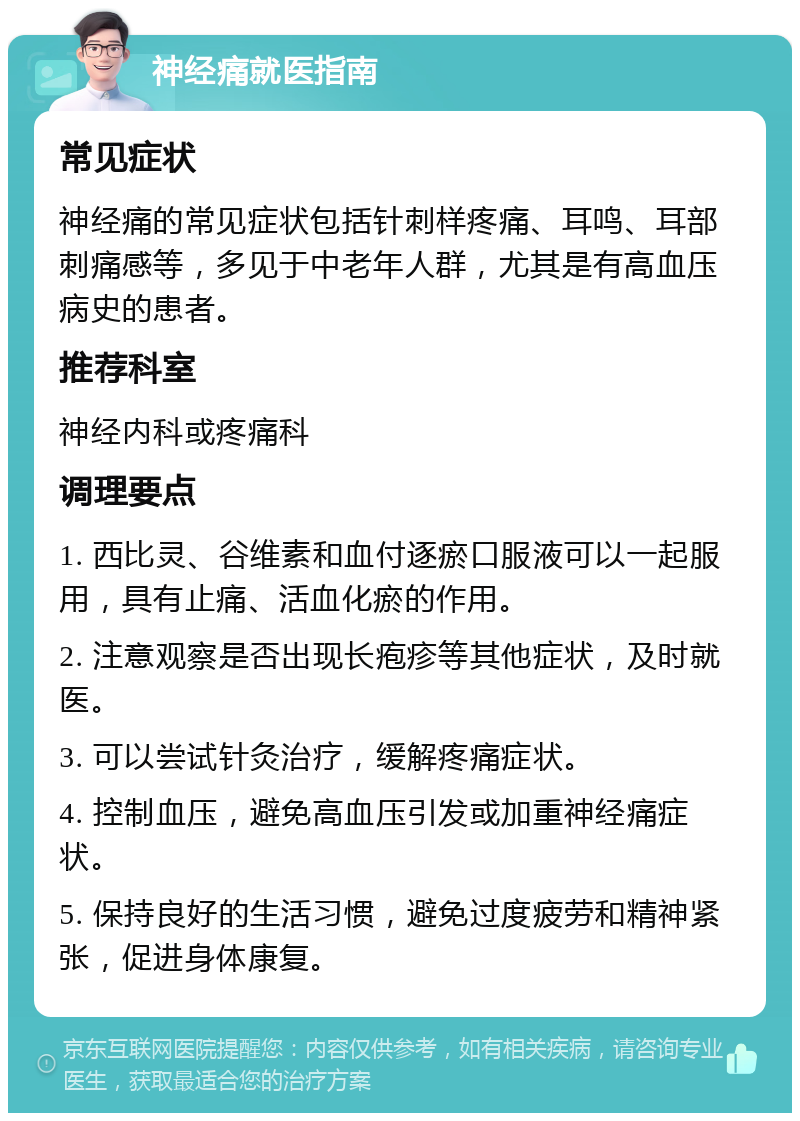 神经痛就医指南 常见症状 神经痛的常见症状包括针刺样疼痛、耳鸣、耳部刺痛感等，多见于中老年人群，尤其是有高血压病史的患者。 推荐科室 神经内科或疼痛科 调理要点 1. 西比灵、谷维素和血付逐瘀口服液可以一起服用，具有止痛、活血化瘀的作用。 2. 注意观察是否出现长疱疹等其他症状，及时就医。 3. 可以尝试针灸治疗，缓解疼痛症状。 4. 控制血压，避免高血压引发或加重神经痛症状。 5. 保持良好的生活习惯，避免过度疲劳和精神紧张，促进身体康复。