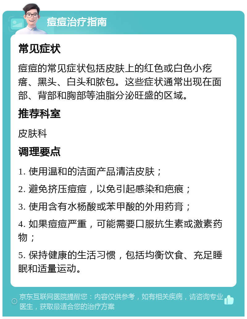 痘痘治疗指南 常见症状 痘痘的常见症状包括皮肤上的红色或白色小疙瘩、黑头、白头和脓包。这些症状通常出现在面部、背部和胸部等油脂分泌旺盛的区域。 推荐科室 皮肤科 调理要点 1. 使用温和的洁面产品清洁皮肤； 2. 避免挤压痘痘，以免引起感染和疤痕； 3. 使用含有水杨酸或苯甲酸的外用药膏； 4. 如果痘痘严重，可能需要口服抗生素或激素药物； 5. 保持健康的生活习惯，包括均衡饮食、充足睡眠和适量运动。